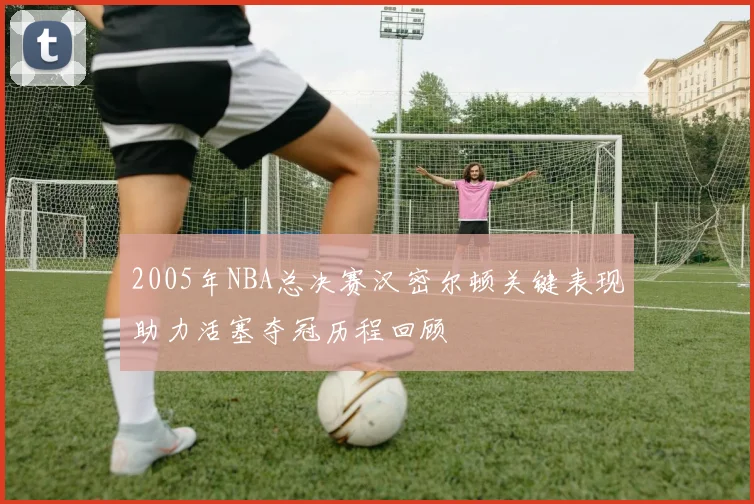 2005年NBA总决赛汉密尔顿关键表现助力活塞夺冠历程回顾