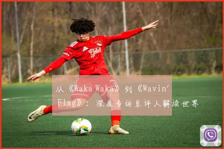 从《Waka Waka》到《Wavin' Flag》：深度专访乐评人解读世界杯金曲