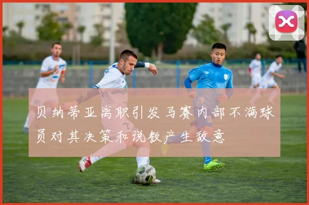 贝纳蒂亚离职引发马赛内部不满球员对其决策和说教产生敌意